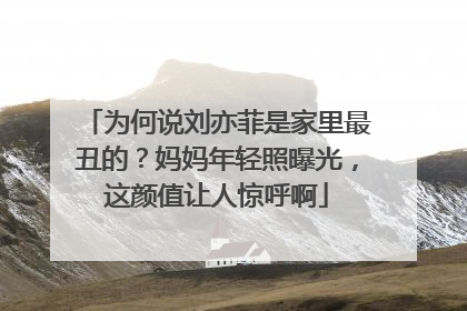为何说刘亦菲是家里最丑的？妈妈年轻照曝光，这颜值让人惊呼啊