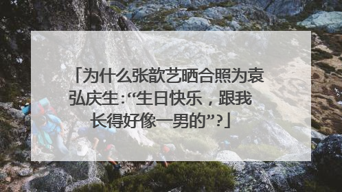 为什么张歆艺晒合照为袁弘庆生:“生日快乐,跟我长得好像一男的”?