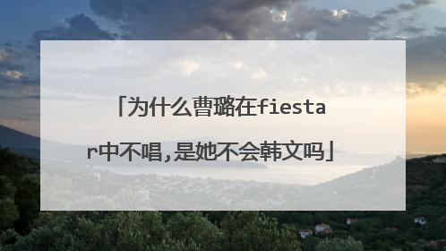为什么曹璐在fiestar中不唱,是她不会韩文吗
