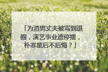 为渣男丈夫被骂到退圈,演艺事业遭停摆,朴寒星后不后悔?