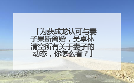 为获成龙认可与妻子果断离婚,吴卓林清空所有关于妻子的动态,你怎么看?