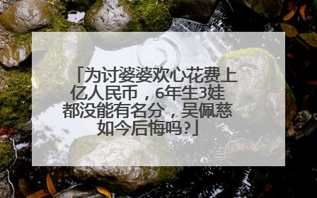 为讨婆婆欢心花费上亿人民币,6年生3娃都没能有名分,吴佩慈如今后悔吗?