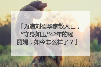 为追刘德华家散人亡,“守身如玉”42年的杨丽娟,如今怎么样了?