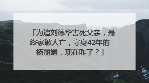 为追刘德华害死父亲，最终家破人亡，守身42年的杨丽娟，现在咋了？