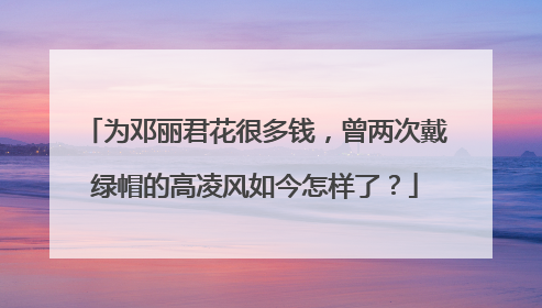 为邓丽君花很多钱，曾两次戴绿帽的高凌风如今怎样了？