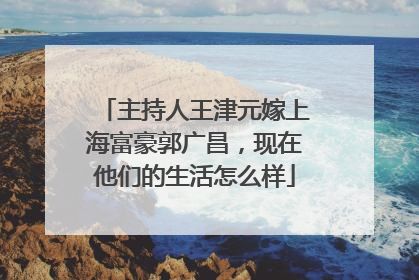 主持人王津元嫁上海富豪郭广昌，现在他们的生活怎么样
