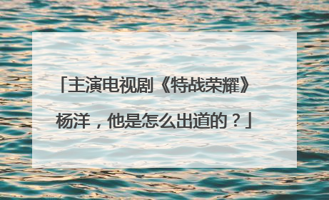 主演电视剧《特战荣耀》 杨洋,他是怎么出道的?