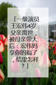 一级演员王宏伟4岁父亲离世,被母亲带大后:宏伟妈享你的福了,结果怎样?