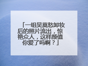 一组吴莫愁卸妆后的照片流出,惊艳众人,这样颜值你爱了吗啊?
