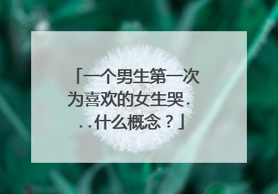 一个男生第一次为喜欢的女生哭...什么概念？