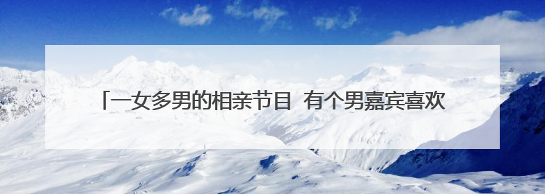 一女多男的相亲节目 有个男嘉宾喜欢带个帽子,很帅 有很多女来相亲的女嘉宾都向他表白,这个节目叫什么名字