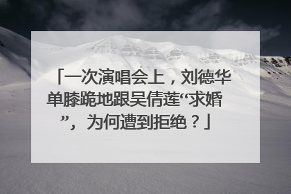 一次演唱会上,刘德华单膝跪地跟吴倩莲“求婚”, 为何遭到拒绝?