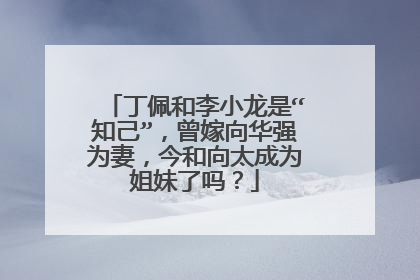 丁佩和李小龙是“知己”，曾嫁向华强为妻，今和向太成为姐妹了吗？