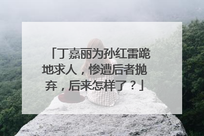 丁嘉丽为孙红雷跪地求人，惨遭后者抛弃，后来怎样了？