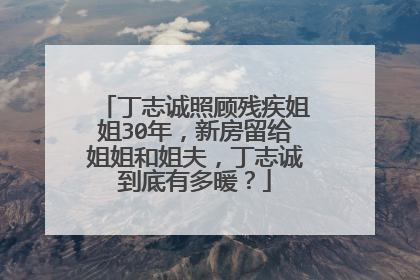 丁志诚照顾残疾姐姐30年，新房留给姐姐和姐夫，丁志诚到底有多暖？