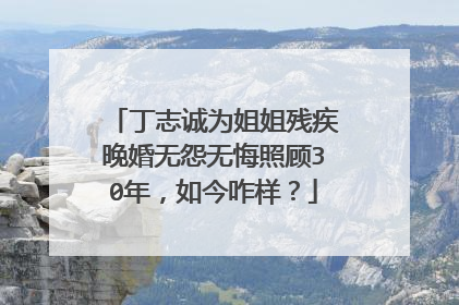 丁志诚为姐姐残疾晚婚无怨无悔照顾30年，如今咋样？
