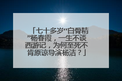 七十多岁“白骨精”杨春霞，一生不谈西游记，为何至死不肯原谅导演杨洁？