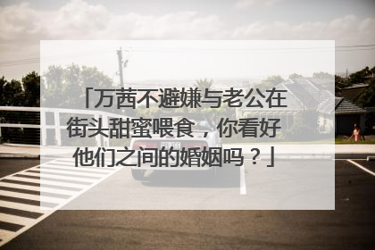 万茜不避嫌与老公在街头甜蜜喂食，你看好他们之间的婚姻吗？