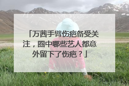 万茜手臂伤疤备受关注，圈中哪些艺人都意外留下了伤疤？