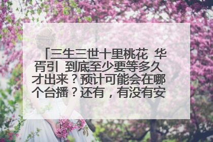 三生三世十里桃花 华胥引 到底至少要等多久才出来？预计可能会在哪个台播？还有，有没有安排谁来试演男