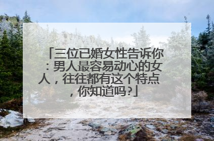 三位已婚女性告诉你:男人最容易动心的女人,往往都有这个特点,你知道吗?