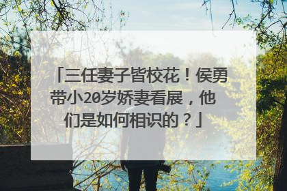 三任妻子皆校花！侯勇带小20岁娇妻看展，他们是如何相识的？