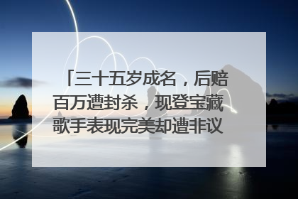 三十五岁成名，后赔百万遭封杀，现登宝藏歌手表现完美却遭非议，你怎么看？