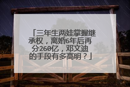 三年生两娃掌握继承权,离婚6年后再分260亿,邓文迪的手段有多高明?