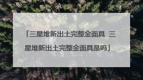 三星堆新出土完整金面具 三星堆新出土完整金面具是吗