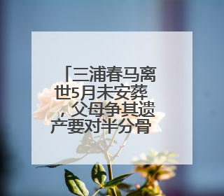 三浦春马离世5月未安葬，父母争其遗产要对半分骨灰，为何钱比亲情重要？