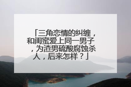 三角恋情的纠缠，和闺蜜爱上同一男子，为渣男硫酸腐蚀杀人，后来怎样？