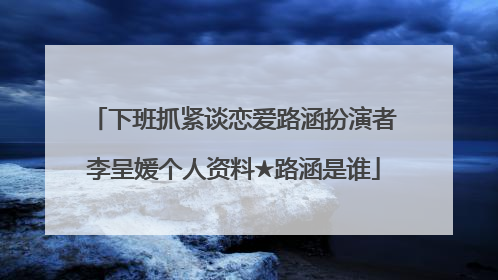 下班抓紧谈恋爱路涵扮演者李呈媛个人资料★路涵是谁