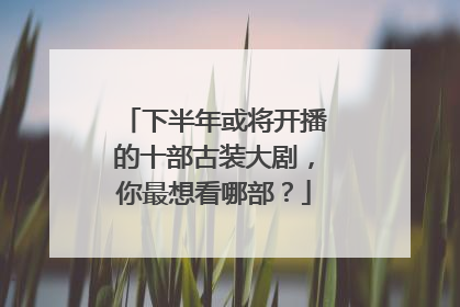 下半年或将开播的十部古装大剧,你最想看哪部?