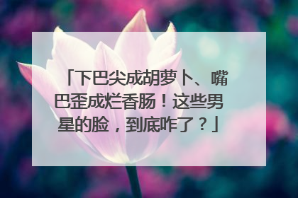 下巴尖成胡萝卜、嘴巴歪成烂香肠！这些男星的脸，到底咋了？
