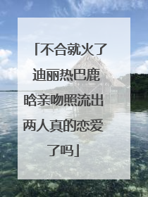 不合就火了 迪丽热巴鹿晗亲吻照流出两人真的恋爱了吗