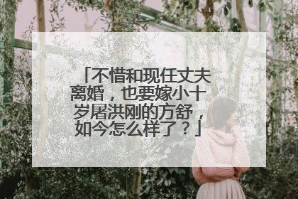 不惜和现任丈夫离婚，也要嫁小十岁屠洪刚的方舒，如今怎么样了？