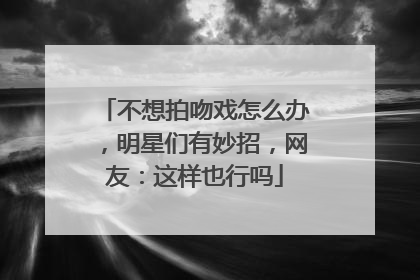 不想拍吻戏怎么办，明星们有妙招，网友：这样也行吗