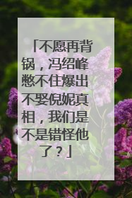 不愿再背锅，冯绍峰憋不住爆出不娶倪妮真相，我们是不是错怪他了？