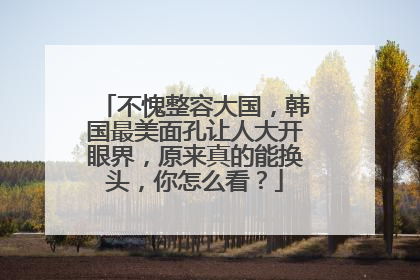 不愧整容大国，韩国最美面孔让人大开眼界，原来真的能换头，你怎么看？