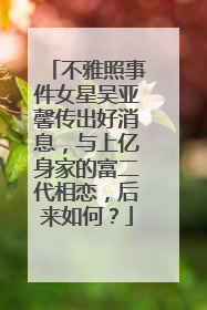 不雅照事件女星吴亚馨传出好消息，与上亿身家的富二代相恋，后来如何？