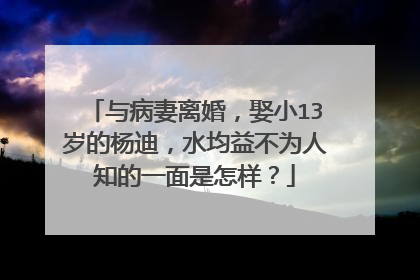 与病妻离婚，娶小13岁的杨迪，水均益不为人知的一面是怎样？