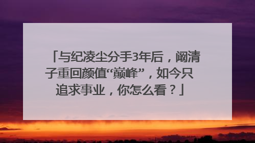 与纪凌尘分手3年后，阚清子重回颜值“巅峰”，如今只追求事业，你怎么看？