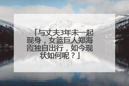 与丈夫3年未一起现身,女篮巨人郑海霞独自出行,如今现状如何呢?