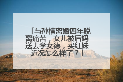 与孙楠离婚四年脱离痛苦,女儿被后妈送去学女德,买红妹近况怎么样了?