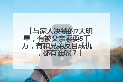 与家人决裂的7大明星,有被父亲索要5千万,有和兄弟反目成仇,都有谁呢?