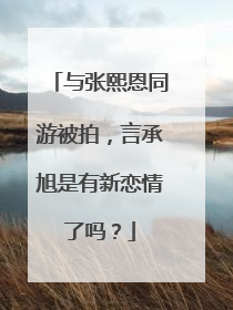 与张熙恩同游被拍,言承旭是有新恋情了吗?