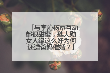 与李沁杨幂互动都很甜蜜，魏大勋女人缘这么好为何还遭爸妈催婚？