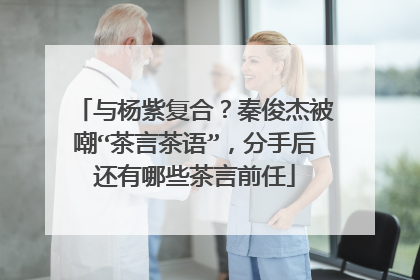 与杨紫复合？秦俊杰被嘲“茶言茶语”，分手后还有哪些茶言前任