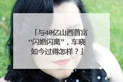 与40亿山西首富“闪婚闪离”,车晓如今过得怎样?