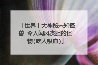 世界十大神秘未知怪兽 令人闻风丧胆的怪物(吃人吸血)